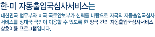 한-미 자동출입국심사서비스는 대한민국 법무부와 미국 국토안보부가 신뢰를 바탕으로 자국의 자동출입국심사 서비스를 상대국 국민이 이용할 수 있도록 한 양국 간의 자동출입국심사서비스 상호이용 프로그램입니다.