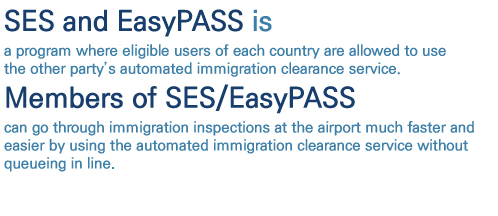 SES and EasyPASS is a program where eligible users of each country are allowed to use the other partys automated immigration clearance service. Members of SES/EasyPASS can go through immigration inspections at the airport much faster and easier by using the automated immigration clearance service without queuein in line.