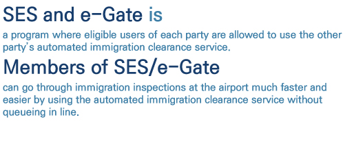 SES and e-Gate is a program where eligible users of each party are allowed to use the other partys automated immigration clearance service. Members of SES/e-Gate can go through immigration inspections at the airport much faster and easier by using the automated immigration clearance service without queueing in line.