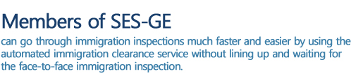 Members of SeS-GE can go through entry and departure inspections much faster and easier, using the automated clearance services of both countries, rather than lining up and waiting for the face-to-face immigration inspection.