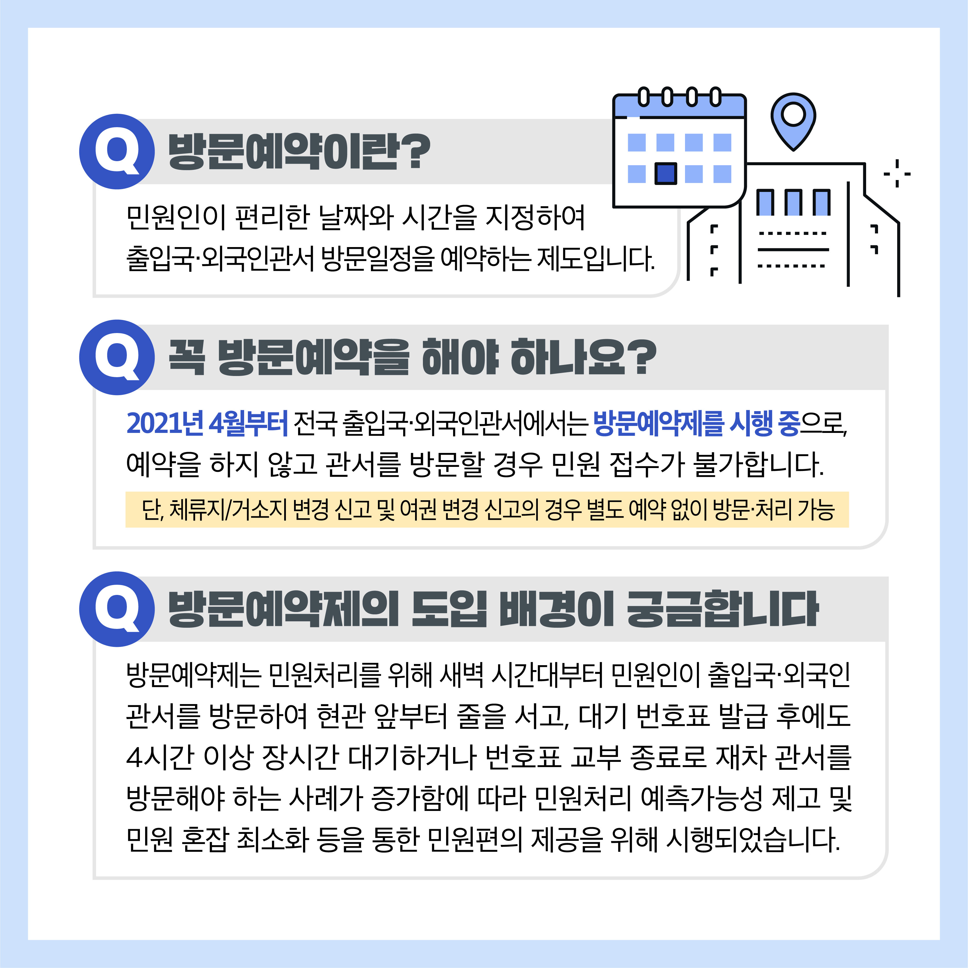 Q 방문예약이란? 민원인이 편리한 날짜와 시간을 지정하여 출입국•외국인관서 방문일정을 예약하는 제도입니다. Q 꼭 방문예약을 해야 하나요? 2021년 4월부터 전국 출입국·외국인관서에서는 방문예약제를 시행 중으로 예약을 하지 않고 관서를 방문할 경우 민원 접수가 불가합니다. 단, 체류지/거소지 변경 신고 및 여권 변경 신고의 경우 별도 예약 없이 방문치리 가능 Q 방문예약제의 도입 배경이 궁금합니다  방문예약제는 민원처리를 위해 새벽 시간대부터 민원인이 출입국·외국인 관서를 방문하여 현관 앞부터 줄을 서고, 대기 번호표 발급 후에도 4시간 이상 장시간 대기하거나 번호표 교부 종료로 재차 관서를 방문해야 하는 사례가 증가함에 따라 민원처리 예측가능성 제고 및 민원 혼잡 최소화 등을 통한 민원편의 제공을 위해 되었습니다.