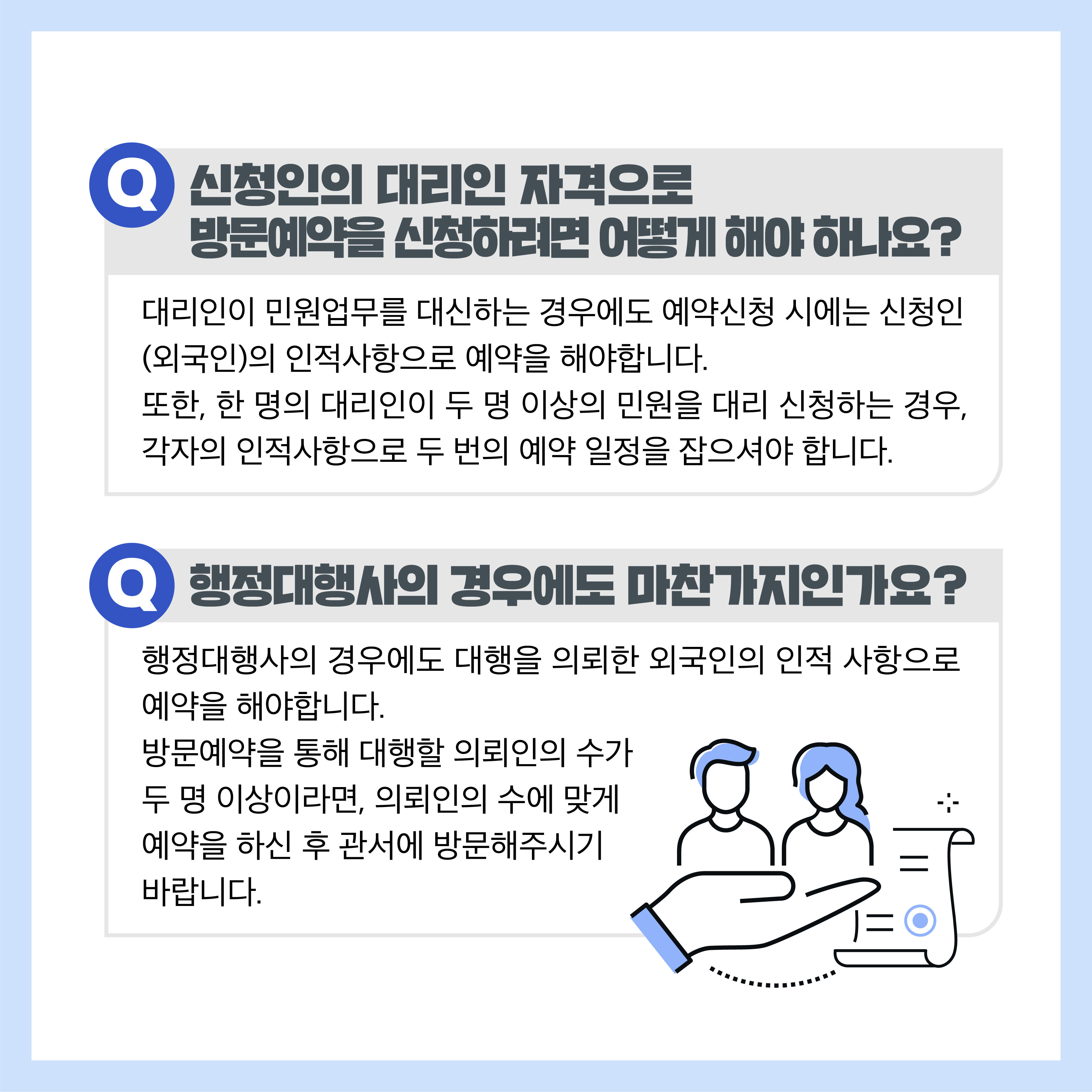 Q 신청인의 대리인 자격으로 방문예약을 신청하려면 어떻게 해야 하나요? 대리인이 민원업무를 대신하는 경우에도 예약신청 시에는 신청인(외국인)의 인적사항으로 예약을 해야합니다. 또한, 한 명의 대리인이 두 명 이상의 민원을 대리 신청하는 경우, 각자의 인적사항으로 두 번의 예약 일정을 잡으셔야 합니다. Q 행정대행사의 경우에도 마찬가지인가요? 행정대행사의 경우에도 대행을 의뢰한 외국인의 인적 사항으로 예약을 해야합니다. 방문예약을 통해 대행할 의뢰인의 수가 두 명 이상이라면, 의뢰인의 수에 맞게 예약을 하신 후 관서에 방문해주시기 바랍니다.